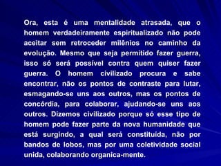 Ora, esta é uma mentalidade atrasada, que o homem verdadeiramente espiritualizado não pode aceitar sem retroceder milênios no caminho da evolução. Mesmo que seja permitido fazer guerra, isso só será possível contra quem quiser fazer guerra. O homem civilizado procura e sabe encontrar, não os pontos de contraste para lutar, esmagando-se uns aos outros, mas os pontos de concórdia, para colaborar, ajudando-se uns aos outros. Dizemos civilizado porque só esse tipo de homem pode fazer parte da nova humanidade que está surgindo, a qual será constituída, não por bandos de lobos, mas por uma coletividade social unida, colaborando organica-mente.  