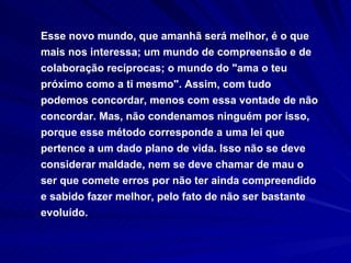 Esse novo mundo, que amanhã será melhor, é o que mais nos interessa; um mundo de compreensão e de colaboração recíprocas; o mundo do "ama o teu próximo como a ti mesmo". Assim, com tudo podemos concordar, menos com essa vontade de não concordar. Mas, não condenamos ninguém por isso, porque esse método corresponde a uma lei que pertence a um dado plano de vida. Isso não se deve considerar maldade, nem se deve chamar de mau o ser que comete erros por não ter ainda compreendido e sabido fazer melhor, pelo fato de não ser bastante evoluído. 