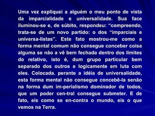 Uma vez expliquei a alguém o meu ponto de vista da imparcialidade e universalidade. Sua face iluminou-se e, de súbito, respondeu: “compreendo, trata-se de um novo partido: o dos “imparciais e universa-listas”. Este fato mostrou-me como a forma mental comum não consegue conceber coisa alguma se não a vê bem fechada dentro dos limites do relativo, isto é, dum grupo particular bem separado dos outros e logicamente em luta com eles. Colocada. perante a idéia de universalidade, esta forma mental não consegue concebê-la senão na forma dum im-perialismo dominador de todos, que um poder cen-tral consegue submeter. E de fato, eis como se en-contra o mundo, eis o que vemos na Terra.  