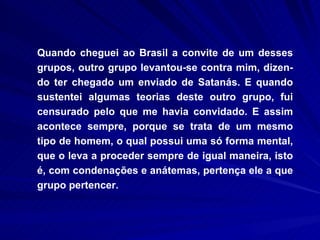 Quando cheguei ao Brasil a convite de um desses grupos, outro grupo levantou-se contra mim, dizen-do ter chegado um enviado de Satanás. E quando sustentei algumas teorias deste outro grupo, fui censurado pelo que me havia convidado. E assim acontece sempre, porque se trata de um mesmo tipo de homem, o qual possui uma só forma mental, que o leva a proceder sempre de igual maneira, isto é, com condenações e anátemas, pertença ele a que grupo pertencer. 