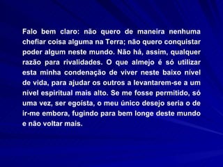 Falo bem claro: não quero de maneira nenhuma chefiar coisa alguma na Terra; não quero conquistar poder algum neste mundo. Não há, assim, qualquer razão para rivalidades. O que almejo é só utilizar esta minha condenação de viver neste baixo nível de vida, para ajudar os outros a levantarem-se a um nível espiritual mais alto. Se me fosse permitido, só uma vez, ser egoísta, o meu único desejo seria o de ir-me embora, fugindo para bem longe deste mundo e não voltar mais.  