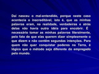 Daí nasceu o mal-entendido, porque neste caso acontecia o inacreditável, isto é, que as minhas palavras eram, na realidade, verdadeiras e atrás delas não havia outra idéia para encobrir. É  necessário tomar as minhas palavras literalmente, pelo fato de que elas querem dizer simplesmente o que dizem e não contêm segundas intenções. Para quem não quer conquistar poderes na Terra, é lógico que o método seja diferente do empregado pelo mundo.  