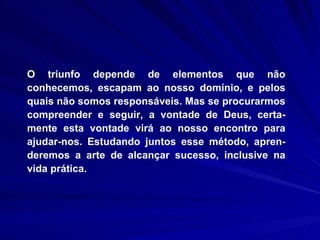 O triunfo depende de elementos que não conhecemos, escapam ao nosso domínio, e pelos quais não somos responsáveis. Mas se procurarmos compreender e seguir, a vontade de Deus, certa-mente esta vontade virá ao nosso encontro para ajudar-nos. Estudando juntos esse método, apren-deremos a arte de alcançar sucesso, inclusive na vida prática.  