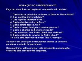 AVALIAÇÃO DO APROVEITAMENTO Faça um teste! Procure responder ao questionário abaixo:  1. Quais são os princípios ou lemas da Obra de Pietro Ubaldi? 2. Que significa Universalidade? 3. Que significa Imparcialidade? 4. Qual o objetivo da Lei de Deus? 5. Qual a tarefa desse Livro? 6. Qual é o nosso inimigo e o que ele provoca? 7. Qual é o objetivo do homem civilizado? 8. Que aconteceu com Pietro Ubaldi aqui no Brasil? 9. Qual o método de trabalho de Pietro Ubaldi? 10. Deus está presente em nossa vida? Justifique. Se estiver em condições de responder a todos os quesitos, parabéns, o estudo foi proveitoso.  Caso contrário, volte ao texto!  Leia novamente, com atenção, orientado pela essência das perguntas.  