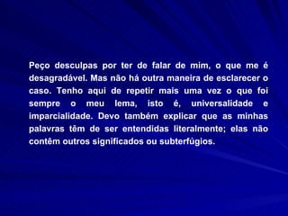 Peço desculpas por ter de falar de mim, o que me é desagradável. Mas não há outra maneira de esclarecer o caso. Tenho aqui de repetir mais uma vez o que foi sempre o meu lema, isto é, universalidade e imparcialidade. Devo também explicar que as minhas palavras têm de ser entendidas literalmente; elas não contêm outros significados ou subterfúgios.  