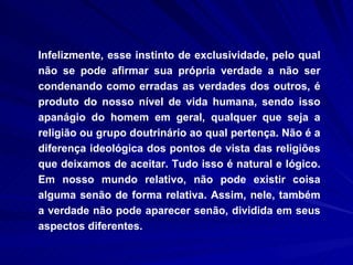 Infelizmente, esse instinto de exclusividade, pelo qual não se pode afirmar sua própria verdade a não ser condenando como erradas as verdades dos outros, é produto do nosso nível de vida humana, sendo isso apanágio do homem em geral, qualquer que seja a religião ou grupo doutrinário ao qual pertença. Não é a diferença ideológica dos pontos de vista das religiões que deixamos de aceitar. Tudo isso é natural e lógico. Em nosso mundo relativo, não pode existir coisa alguma senão de forma relativa. Assim, nele, também a verdade não pode aparecer senão, dividida em seus aspectos diferentes.  