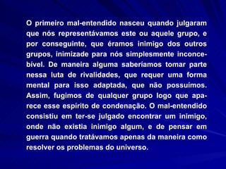 O primeiro mal-entendido nasceu quando julgaram que nós representávamos este ou aquele grupo, e por conseguinte, que éramos inimigo dos outros grupos, inimizade para nós simplesmente inconce-bível. De maneira alguma saberíamos tomar parte nessa luta de rivalidades, que requer uma forma mental para isso adaptada, que não possuímos. Assim, fugimos de qualquer grupo logo que apa-rece esse espírito de condenação. O mal-entendido consistiu em ter-se julgado encontrar um inimigo, onde não existia inimigo algum, e de pensar em guerra quando tratávamos apenas da maneira como resolver os problemas do universo.  