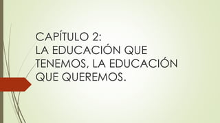 CAPÍTULO 2:
LA EDUCACIÓN QUE
TENEMOS, LA EDUCACIÓN
QUE QUEREMOS.
 