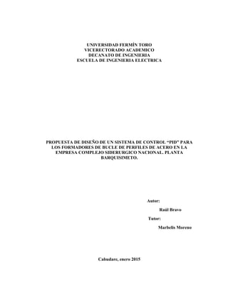 UNIVERSIDAD FERMÍN TORO
VICERECTORADO ACADEMICO
DECANATO DE INGENIERIA
ESCUELA DE INGENIERIA ELECTRICA
PROPUESTA DE DISEÑO DE UN SISTEMA DE CONTROL “PID” PARA
LOS FORMADORES DE BUCLE DE PERFILES DE ACERO EN LA
EMPRESA COMPLEJO SIDERURGICO NACIONAL. PLANTA
BARQUISIMETO.
Autor:
Raúl Bravo
Tutor:
Marbelis Moreno
Cabudare, enero 2015
 