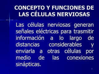 CONCEPTO Y FUNCIONES DE LAS CÉLULAS NERVIOSAS Las células nerviosas generan señales eléctricas para trasmitir información a lo largo de distancias considerables y enviarla a otras células por medio de las conexiones sinápticas. 