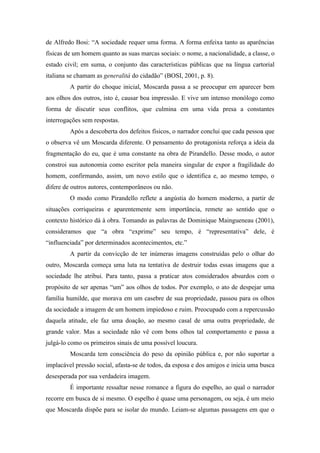 de Alfredo Bosi: “A sociedade requer uma forma. A forma enfeixa tanto as aparências
físicas de um homem quanto as suas marcas sociais: o nome, a nacionalidade, a classe, o
estado civil; em suma, o conjunto das características públicas que na língua cartorial
italiana se chamam as generalità do cidadão” (BOSI, 2001, p. 8).
         A partir do choque inicial, Moscarda passa a se preocupar em aparecer bem
aos olhos dos outros, isto é, causar boa impressão. E vive um intenso monólogo como
forma de discutir seus conflitos, que culmina em uma vida presa a constantes
interrogações sem respostas.
         Após a descoberta dos defeitos físicos, o narrador conclui que cada pessoa que
o observa vê um Moscarda diferente. O pensamento do protagonista reforça a ideia da
fragmentação do eu, que é uma constante na obra de Pirandello. Desse modo, o autor
constroi sua autonomia como escritor pela maneira singular de expor a fragilidade do
homem, confirmando, assim, um novo estilo que o identifica e, ao mesmo tempo, o
difere de outros autores, contemporâneos ou não.
         O modo como Pirandello reflete a angústia do homem moderno, a partir de
situações corriqueiras e aparentemente sem importância, remete ao sentido que o
contexto histórico dá à obra. Tomando as palavras de Dominique Maingueneau (2001),
consideramos que “a obra “exprime” seu tempo, é “representativa” dele, é
“influenciada” por determinados acontecimentos, etc.”
         A partir da convicção de ter inúmeras imagens construídas pelo o olhar do
outro, Moscarda começa uma luta na tentativa de destruir todas essas imagens que a
sociedade lhe atribui. Para tanto, passa a praticar atos considerados absurdos com o
propósito de ser apenas “um” aos olhos de todos. Por exemplo, o ato de despejar uma
família humilde, que morava em um casebre de sua propriedade, passou para os olhos
da sociedade a imagem de um homem impiedoso e ruim. Preocupado com a repercussão
daquela atitude, ele faz uma doação, ao mesmo casal de uma outra propriedade, de
grande valor. Mas a sociedade não vê com bons olhos tal comportamento e passa a
julgá-lo como os primeiros sinais de uma possível loucura.
         Moscarda tem consciência do peso da opinião pública e, por não suportar a
implacável pressão social, afasta-se de todos, da esposa e dos amigos e inicia uma busca
desesperada por sua verdadeira imagem.
         É importante ressaltar nesse romance a figura do espelho, ao qual o narrador
recorre em busca de si mesmo. O espelho é quase uma personagem, ou seja, é um meio
que Moscarda dispõe para se isolar do mundo. Leiam-se algumas passagens em que o
 