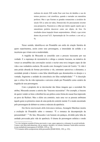 realismo do século XIX soube fixar com luxo de detalhes e uso de
                              termos precisos e até científicos, quando o narrador era naturalista
                              professo. Mas o que fizeram os grandes romancistas a cavaleiro do
                              século XX (e antes de todos, Dostoievski) foi precisamente inverter
                              essa perspectiva. Puseram-se a olhar por dentro aquele sujeito que o
                              naturalismo preferia descrever como um objeto, de fora. Os
                              resultados dessa inspeção foram surpreendentes. Afinal, o que existe
                              dentro da persona? (Cf. Apresentação de Um nenhum e cem mil, p.
                              9).


           Nesse sentido, identifica-se em Pirandello um estilo de criação literária de
quem experimentou, assim como seus personagens, a intensidade da solidão e as
incertezas que viriam com a modernidade.
           A tragédia de Moscarda se consolida com a procura incessante por sua
verdade. E a esperança de reconstruí-la o obriga a cometer loucuras, na tentativa de
vencer as armadilhas das convenções sociais e recriar uma nova imagem capaz de dar
vida a sua verdadeira essência. De acordo com Arcangelo Leone de Castris: “A vida é
uma prisão absurda de formas provisórias e vãs, entretanto opressivas e alienantes; a
sociedade prende o homem a uma falsa identificação que desnaturaliza os desejos e a
                                                                                          34
vontade, fragmenta a unidade da consciência em falsa multiplicidade.”                          A descrição
que o crítico faz da vida representa o universo criado por Pirandello como cenário da
tragédia de seus personagens.
           Com o propósito de se desvincular das falsas imagens que a sociedade lhe
atribui, Moscarda assume a autoria das “loucuras necessárias”. Por exemplo, a loucura
de querer vender os bens e distribuí-los aos pobres como forma de causar boa impressão
ao povo de Richieri. Mas o efeito era contrário, mais uma vez as pessoas atribuíam
àquele gesto os primeiros sinais de uma perda do controle mental. É o modo encontrado
pelo personagem de debater-se contra a máscara da aparência.
           Em Storia intertestuale della letteratura italiana, Arcangelo Marchese mostra
a avaliação de Pirandello sobre o romance: “É o romance da decomposição da
                    35
personalidade”.          De fato, Moscarda é um homem em pedaços, dividido pela falta de
unidade provocada pela vida de aparência. O drama do personagem enfatiza o modo

34
   La vita è prigione assurda di forme provisorie e vane; epure oppressive e alienante; la società inchioda
l’uomo a una falsa individuazione, che ne snatura i desideri e la volontà, frantuma l’unità della coscienza
in una moltiplicità menzognera (CASTRIS, 1978, p. 74).
35
   È il romanzo della scomposizione della personalità (MARCHESE, 1991, p. 193).
 