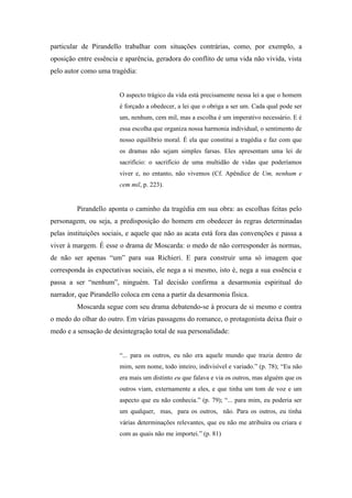 particular de Pirandello trabalhar com situações contrárias, como, por exemplo, a
oposição entre essência e aparência, geradora do conflito de uma vida não vivida, vista
pelo autor como uma tragédia:


                        O aspecto trágico da vida está precisamente nessa lei a que o homem
                        é forçado a obedecer, a lei que o obriga a ser um. Cada qual pode ser
                        um, nenhum, cem mil, mas a escolha é um imperativo necessário. E é
                        essa escolha que organiza nossa harmonia individual, o sentimento de
                        nosso equilíbrio moral. É ela que constitui a tragédia e faz com que
                        os dramas não sejam simples farsas. Eles apresentam uma lei de
                        sacrifício: o sacrifício de uma multidão de vidas que poderíamos
                        viver e, no entanto, não vivemos (Cf. Apêndice de Um, nenhum e
                        cem mil, p. 223).


         Pirandello aponta o caminho da tragédia em sua obra: as escolhas feitas pelo
personagem, ou seja, a predisposição do homem em obedecer às regras determinadas
pelas instituições sociais, e aquele que não as acata está fora das convenções e passa a
viver à margem. É esse o drama de Moscarda: o medo de não corresponder às normas,
de não ser apenas “um” para sua Richieri. E para construir uma só imagem que
corresponda às expectativas sociais, ele nega a si mesmo, isto é, nega a sua essência e
passa a ser “nenhum”, ninguém. Tal decisão confirma a desarmonia espiritual do
narrador, que Pirandello coloca em cena a partir da desarmonia física.
         Moscarda segue com seu drama debatendo-se à procura de si mesmo e contra
o medo do olhar do outro. Em várias passagens do romance, o protagonista deixa fluir o
medo e a sensação de desintegração total de sua personalidade:


                        “... para os outros, eu não era aquele mundo que trazia dentro de
                        mim, sem nome, todo inteiro, indivisível e variado.” (p. 78); “Eu não
                        era mais um distinto eu que falava e via os outros, mas alguém que os
                        outros viam, externamente a eles, e que tinha um tom de voz e um
                        aspecto que eu não conhecia.” (p. 79); “... para mim, eu poderia ser
                        um qualquer, mas, para os outros, não. Para os outros, eu tinha
                        várias determinações relevantes, que eu não me atribuíra ou criara e
                        com as quais não me importei.” (p. 81)
 