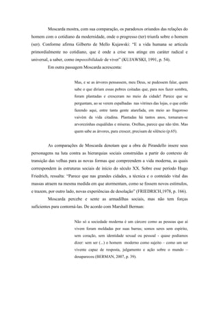 Moscarda mostra, com sua comparação, os paradoxos oriundos das relações do
homem com o cotidiano da modernidade, onde o progresso (ter) triunfa sobre o homem
(ser). Conforme afirma Gilberto de Mello Kujawski: “E a vida humana se articula
primordialmente no cotidiano, que é onde a crise nos atinge em caráter radical e
universal, a saber, como impossibilidade de viver” (KUJAWSKI, 1991, p. 54).
         Em outra passagem Moscarda acrescenta:


                       Mas, e se as árvores pensassem, meu Deus, se pudessem falar, quem
                       sabe o que diriam essas pobres coitadas que, para nos fazer sombra,
                       foram plantadas e cresceram no meio da cidade! Parece que se
                       perguntam, ao se verem espalhadas nas vitrines das lojas, o que estão
                       fazendo aqui, entre tanta gente atarefada, em meio ao fragoroso
                       vaivém da vida citadina. Plantadas há tantos anos, tornaram-se
                       arvorezinhas esquálidas e míseras. Orelhas, parece que não têm. Mas
                       quem sabe as árvores, para crescer, precisam de silêncio (p.65).


         As comparações de Moscarda denotam que a obra de Pirandello insere seus
personagens na luta contra as hierarquias sociais construídas a partir do contexto de
transição das velhas para as novas formas que compreendem a vida moderna, as quais
correspondem às estruturas sociais de início do século XX. Sobre esse período Hugo
Friedrich, ressalta: “Parece que nas grandes cidades, a técnica e o conteúdo vital das
massas atraem na mesma medida em que atormentam, como se fossem novos estímulos,
e trazem, por outro lado, novas experiências de desolação” (FRIEDRICH,1978, p. 166).
         Moscarda percebe e sente as armadilhas sociais, mas não tem forças
suficientes para contorná-las. De acordo com Marshall Berman:


                       Não só a sociedade moderna é um cárcere como as pessoas que aí
                       vivem foram moldadas por suas barras; somos seres sem espírito,
                       sem coração, sem identidade sexual ou pessoal - quase podíamos
                       dizer: sem ser (...) o homem moderno como sujeito – como um ser
                       vivente capaz de resposta, julgamento e ação sobre o mundo –
                       desapareceu (BERMAN, 2007, p. 39).
 