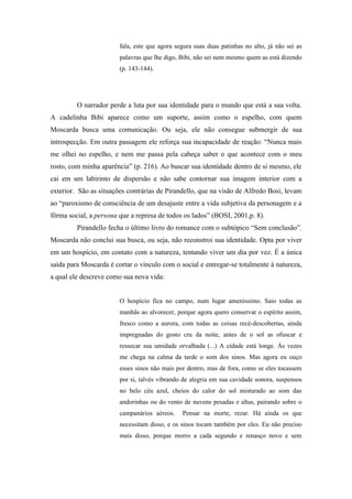 fala, este que agora segura suas duas patinhas no alto, já não sei as
                        palavras que lhe digo, Bibi, não sei nem mesmo quem as está dizendo
                        (p. 143-144).




         O narrador perde a luta por sua identidade para o mundo que está a sua volta.
A cadelinha Bibi aparece como um suporte, assim como o espelho, com quem
Moscarda busca uma comunicação. Ou seja, ele não consegue submergir de sua
introspecção. Em outra passagem ele reforça sua incapacidade de reação: “Nunca mais
me olhei no espelho, e nem me passa pela cabeça saber o que acontece com o meu
rosto, com minha aparência” (p. 216). Ao buscar sua identidade dentro de si mesmo, ele
cai em um labirinto de dispersão e não sabe contornar sua imagem interior com a
exterior. São as situações contrárias de Pirandello, que na visão de Alfredo Bosi, levam
ao “paroxismo de consciência de um desajuste entre a vida subjetiva da personagem e a
fôrma social, a persona que a represa de todos os lados” (BOSI, 2001,p. 8).
         Pirandello fecha o último livro do romance com o subtópico “Sem conclusão”.
Moscarda não conclui sua busca, ou seja, não reconstroi sua identidade. Opta por viver
em um hospício, em contato com a natureza, tentando viver um dia por vez. É a única
saída para Moscarda é cortar o vínculo com o social e entregar-se totalmente à natureza,
a qual ele descreve como sua nova vida:


                        O hospício fica no campo, num lugar ameníssimo. Saio todas as
                        manhãs ao alvorecer, porque agora quero conservar o espírito assim,
                        fresco como a aurora, com todas as coisas recé-descobertas, ainda
                        impregnadas do gosto cru da noite, antes de o sol as ofuscar e
                        ressecar sua umidade orvalhada (...) A cidade está longe. Às vezes
                        me chega na calma da tarde o som dos sinos. Mas agora eu ouço
                        esses sinos não mais por dentro, mas de fora, como se eles tocassem
                        por si, talvés vibrando de alegria em sua cavidade sonora, suspensos
                        no belo céu azul, cheios do calor do sol misturado ao som das
                        andorinhas ou do vento de nuvens pesadas e altas, pairando sobre o
                        campanários aéreos.    Pensar na morte, rezar. Há ainda os que
                        necessitam disso, e os sinos tocam também por eles. Eu não preciso
                        mais disso, porque morro a cada segundo e renasço novo e sem
 