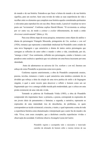 do mundo e de sua história. Entenda-se que fazer a leitura do mundo e de sua história
significa, para um escritor, fazer uma revisão de todas as suas experiências de vida e
recolher entre os elementos que compõem essa história aqueles considerados pertinentes
e relevantes para reproduzi-los em sua obra. Desse modo, é possível visualizar no novo
poeta um “revisionista”. Conforme explica Harold Bloom: “O revisionista se esforça
por ver outra vez, de modo a estimar e avaliar diferentemente, de modo a então
direcionar corretivamente” (Idem, p. 16).
         Para essa última etapa de nossa pesquisa, tomaremos como objeto de análise o
drama do personagem Vitangelo Moscarda, protagonista de Um, nenhum e cem mil
(1926), romance que representa a maturidade intelectual de Pirandello como criador de
uma nova linguagem e que caracteriza o drama de tantos outros personagens que
carregam as reflexões do autor sobre o mundo e sobre a vida, considerada, por ele,
“amarga e triste”. Esse sentimento, refletido nos personagens, conduz o homem a um
paradoxo entre essência e aparência que vai culminar em uma busca incessante por uma
identidade.
          Antes de adentrarmos no universo de Um, nenhum e cem mil, faremos um
esboço de como Pirandello se posiciona como novo poeta.
         Conforme exposto anteriormente, a obra de Pirandello compreende ensaios,
poesias, novelas, romances e teatro a qual caracteriza uma temática constante do eu
dividido que reforça a ideia da criação de uma nova poética de estilo e de linguagem
singular, à qual o autor recorre para descrever e refletir o homem como um ser
fragmentado que vive a amarga solidão trazida pela modernidade, que o coloca em uma
prisão existencial, de uma vida não vivida.
         Tomando as palavras de Ferdinando Virdia (1985), a obra de Pirandello
compreende três importantes fases: a primeira, a poesia, corresponde às expressões de
um jovem cheio de pensamentos e fantasias; a segunda, a narrativa, representa as
expressões de uma maturidade rica de descobertas, de problemas, os quais
correspondem ao tecido existencial; a terceira, o teatro, o qual representa a soma de toda
a experiência literária como dramatização e interpretação que o autor faz do mundo e da
vida. Vê-se, com esses exemplos, que a desleitura concilia experiências vividas e
observação da sociedade. Conforme observa Arcangelo Leone de Castris:


                        Pirandello registra e acompanha todo o necessário e transviado
                        caminho da alienação do homem sobre o mesmo terreno de sua
 