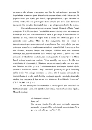 personagens são julgados pelas pessoas que lhes são mais próximas: Moscarda foi
julgado louco pela esposa, pelos dois melhores amigos e pala sociedade. Marta Ajala foi
julgada adúltera pelo esposo, pela família, o pai principalmente, e pela sociedade. O
conflito vivido pelos dois personagens chama atenção pelo modo como Pirandello
descreve o olhar impiedoso da sociedade para os que ultrapassam os limites das normas.
          Outra alusão possível encontra-se entre vitangelo Moscarda e Mattia Pascal,
protagonista de O falecido Mattia Pascal (1903), romance que apresenta o drama de um
homem que vive uma crise matrimonial e social e, para fugir de um casamento de
aparência ele foge, simula sua própria morte e assume nova identidade, passa a ser
conhecido como Adriano Méis. Os dois protagonistas têm em comum o
descontentamento com as normas sociais e acreditam na fuga como solução para seus
problemas, mas sofrem pela dolorosa constatação da impossibilidade de um retorno. Em
suas reflexões, Moscarda lamenta sua condição: “Nenhum nome resta, nenhuma
lembrança, hoje, do nome de ontem- ou do nome de hoje, amanhã (...) Estou vivo e sem
conclusão. A vida não tem conclusão, nem consta que saiba de nomes” (p. 217). Mattia
Pascal também lamenta sua condição: “Vi-me excluído, para sempre, da vida, sem
possibilidade de reingresso (...) E lá estaria novamente andando pelas ruas, sem meta,
sem finalidade, no vazio” (p. 247). O sentimento dos dois personagens remete à solidão
oriunda da escolha que fizeram: a fuga. Sentimento que reforça ao que J. Guinsburg
define como: “Um amargo sentimento de exílio, isto é, naquela constatação da
impossibilidade da evasão social absoluta, constatação que não é aceitação, integração
passiva, pois a aspiração à fuga, gerada pelo sentimento de solidão não é superada”
(GUINSBURG, 1990, p.392).
         Os dois personagens dividem também o conflito gerado pela consciência de
habitarem um corpo vazio, sem identidade. Em uma de suas investidas com o espelho,
Moscarda constata:


                       Ah, finalmente! Ali estava!
                       Quem era?
                       Não era nada. Ninguém. Um pobre corpo mortificado, à espera de
                       que alguém o levasse (...) Não conhecia nada nem se conhecia. Vivia
                       por viver e não sabia que vivia” (p. 39-40).
 
