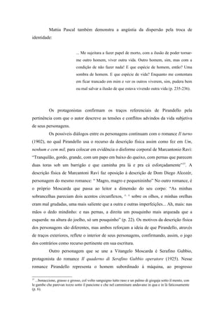 Mattia Pascal também demonstra a angústia da dispersão pela troca de
identidade:


                             ... Me sujeitara a fazer papel de morto, com a ilusão de poder tornar-
                             me outro homem, viver outra vida. Outro homem, sim, mas com a
                             condição de não fazer nada! E que espécie de homem, então? Uma
                             sombra de homem. E que espécie de vida? Enquanto me contentara
                             em ficar trancado em mim e ver os outros viverem, sim, pudera bem
                             ou mal salvar a ilusão de que estava vivendo outra vida (p. 235-236).




           Os protagonistas confirmam os traços referenciais de Pirandello pela
pertinência com que o autor descreve as tensões e conflitos advindos da vida subjetiva
de seus personagens.
           Os possíveis diálogos entre os personagens continuam com o romance Il turno
(1902), no qual Pirandello usa o recurso da descrição física assim como fez em Um,
nenhum e cem mil, para colocar em evidência o disforme corporal de Marcantonio Ravì:
“Tranquilão, gordo, grande, com um papo em baixo do queixo, com pernas que parecem
duas toras sob um barrigão e que caminha pra lá e pra cá esforçadamente” 37. A
descrição física de Marcantoni Ravì faz oposição à descrição de Dom Diego Alcozér,
personagem do mesmo romance: “ Magro, magro e pequenininho” No outro romance, é
o próprio Moscarda que passa ao leitor a dimensão do seu corpo: “As minhas
sobrancelhas pareciam dois acentos circunflexos, ^ ^ sobre os olhos, e minhas orelhas
eram mal grudadas, uma mais saliente que a outra e outras imperfeições... Ah, mais: nas
mãos o dedo mindinho: e nas pernas, a direita um pouquinho mais arqueada que a
esquerda: na altura do joelho, só um pouquinho” (p. 22). Os motivos da descrição física
dos personagens são diferentes, mas ambos reforçam a ideia de que Pirandello, através
de traços exteriores, reflete o interior de seus personagens, confirmando, assim, o jogo
dos contrários como recurso pertinente em sua escritura.
           Outro personagem que se une a Vitangelo Moscarda é Serafino Gubbio,
protagonista do romance Il quaderno di Serafino Gubbio operatore (1925). Nesse
romance Pirandello representa o homem subordinado à máquina, ao progresso

37
  ...bonaccione, grasso e grosso, col volto sanguigno tutto raso e un palmo di giogaja sotto il mento, con
le gambe che parevan tozzo sotto il pancione e che nel camminare andavano in qua e in là faticosamente
(p. 6).
 