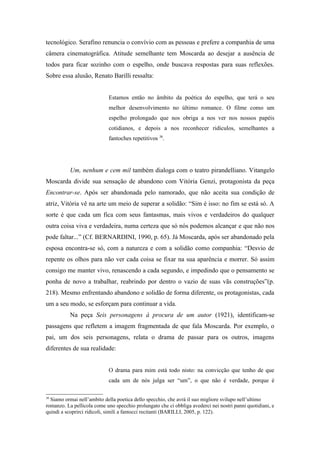 tecnológico. Serafino renuncia o convívio com as pessoas e prefere a companhia de uma
câmera cinematográfica. Atitude semelhante tem Moscarda ao desejar a ausência de
todos para ficar sozinho com o espelho, onde buscava respostas para suas reflexões.
Sobre essa alusão, Renato Barilli ressalta:


                            Estamos então no âmbito da poética do espelho, que terá o seu
                            melhor desenvolvimento no último romance. O filme como um
                            espelho prolongado que nos obriga a nos ver nos nossos papéis
                            cotidianos, e depois a nos reconhecer ridículos, semelhantes a
                            fantoches repetitivos 38.




           Um, nenhum e cem mil também dialoga com o teatro pirandelliano. Vitangelo
Moscarda divide sua sensação de abandono com Vitória Genzi, protagonista da peça
Encontrar-se. Após ser abandonada pelo namorado, que não aceita sua condição de
atriz, Vitória vê na arte um meio de superar a solidão: “Sim é isso: no fim se está só. A
sorte é que cada um fica com seus fantasmas, mais vivos e verdadeiros do qualquer
outra coisa viva e verdadeira, numa certeza que só nós podemos alcançar e que não nos
pode faltar...” (Cf. BERNARDINI, 1990, p. 65). Já Moscarda, após ser abandonado pela
esposa encontra-se só, com a natureza e com a solidão como companhia: “Desvio de
repente os olhos para não ver cada coisa se fixar na sua aparência e morrer. Só assim
consigo me manter vivo, renascendo a cada segundo, e impedindo que o pensamento se
ponha de novo a trabalhar, reabrindo por dentro o vazio de suas vãs construções”(p.
218). Mesmo enfrentando abandono e solidão de forma diferente, os protagonistas, cada
um a seu modo, se esforçam para continuar a vida.
           Na peça Seis personagens à procura de um autor (1921), identificam-se
passagens que refletem a imagem fragmentada de que fala Moscarda. Por exemplo, o
pai, um dos seis personagens, relata o drama de passar para os outros, imagens
diferentes de sua realidade:


                            O drama para mim está todo nisto: na convicção que tenho de que
                            cada um de nós julga ser “um”, o que não é verdade, porque é

38
  Siamo ormai nell’ambito della poetica dello specchio, che avrà il suo migliore svilupo nell’ultimo
romanzo. La pellicola come uno specchio prolungato che ci obbliga avederci nei nostri panni quotidiani, e
quindi a scoprirci ridicoli, simili a fantocci recitanti (BARILLI, 2005, p. 122).
 