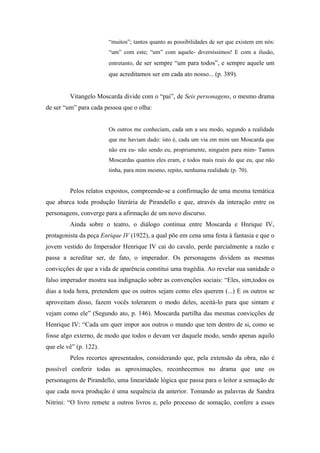 “muitos”; tantos quanto as possibilidades de ser que existem em nós:
                        “um” com este; “um” com aquele- diversíssimos! E com a ilusão,
                        entretanto, de ser sempre “um para todos”, e sempre aquele um
                        que acreditamos ser em cada ato nosso... (p. 389).


         Vitangelo Moscarda divide com o “pai”, de Seis personagens, o mesmo drama
de ser “um” para cada pessoa que o olha:


                        Os outros me conheciam, cada um a seu modo, segundo a realidade
                        que me haviam dado: isto é, cada um via em mim um Moscarda que
                        não era eu- não sendo eu, propriamente, ninguém para mim- Tantos
                        Moscardas quantos eles eram, e todos mais reais do que eu, que não
                        tinha, para mim mesmo, repito, nenhuma realidade (p. 70).


         Pelos relatos expostos, compreende-se a confirmação de uma mesma temática
que abarca toda produção literária de Pirandello e que, através da interação entre os
personagens, converge para a afirmação de um novo discurso.
         Ainda sobre o teatro, o diálogo continua entre Moscarda e Hnrique IV,
protagonista da peça Enrique IV (1922), a qual põe em cena uma festa à fantasia e que o
jovem vestido do Imperador Henrique IV cai do cavalo, perde parcialmente a razão e
passa a acreditar ser, de fato, o imperador. Os personagens dividem as mesmas
convicções de que a vida de aparência constitui uma tragédia. Ao revelar sua sanidade o
falso imperador mostra sua indignação sobre as convenções sociais: “Eles, sim,todos os
dias a toda hora, pretendem que os outros sejam como eles querem (...) E os outros se
aproveitam disso, fazem vocês tolerarem o modo deles, aceitá-lo para que sintam e
vejam como ele” (Segundo ato, p. 146). Moscarda partilha das mesmas convicções de
Henrique IV: “Cada um quer impor aos outros o mundo que tem dentro de si, como se
fosse algo externo, de modo que todos o devam ver daquele modo, sendo apenas aquilo
que ele vê” (p. 122).
         Pelos recortes apresentados, considerando que, pela extensão da obra, não é
possível conferir todas as aproximações, reconhecemos no drama que une os
personagens de Pirandello, uma linearidade lógica que passa para o leitor a sensação de
que cada nova produção é uma sequência da anterior. Tomando as palavras de Sandra
Nitrini: “O livro remete a outros livros e, pelo processo de somação, confere a esses
 