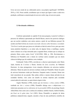 livros um novo modo de ser, elaborando assim a sua própria significação” (NITRINI,
2010, p. 163). Nesse sentido, acreditamos que os traços que ligam o autor a cada nova
produção, confirmam a caracterização de um novo estilo, logo, de um novo poeta.




         3.3 Revisitando a biblioteca




         Conforme apresentado no capítulo II da nossa pesquisa, é possível verificar o
processo de influência apresentado por Harold Bloom, através dos possíveis diálogos
que um escritor estabelece com outros autores a partir de sua biblioteca pessoal. De
acordo com Ítalo Calvino em Assunto encerrado: discurso sobre literatura e sociedade:
“Um livro é escrito para que possa ser colocado ao lado de outros livros, para que entre
numa prateleira hipotética e, ao entrar nela, de alguma forma a modifique, expulse
outros volumes ou os faça retroceder para a segunda fileira, reclame que se coloque na
primeira fileira certos outros livros” (CALVINO, 2006, p. 190). Revisitaremos a
biblioteca de Pirandello com o intuito de verificar outros exemplos que nos deem
ciência do diálogo que ele estabelece com a tradição.
         Ferdinando Virdia (1985), convida-nos a observar aproximações entre Marta
Ajala, heroína de L’esclusa e Hester, heroína de Letra escarlate, de Nathaniel
Hawtorne. As duas protagonistas vivem situações diferentes em universos também
diferentes. Marta faz parte do universo siciliano criado por Pirandello. Hester faz parte
do universo bostoniano criado por Hawtorne. Enquanto marta é inocente, Hester tem
total consciência de seu pecado. Mas ambas sofrem o mesmo drama advindo de um
escândalo familiar, visto como um desafio às normas impostas pela sociedade
conservadora de cada autor, as quais deram origem à obra.
         Angelo Marchese (1990), mostra que em Scienza e critica estetica (1900),
reeditada em Arte e scienza (1908), Pirandello dialoga com o subjetivismo e o
relativismo presentes em Les altérations de la personalité (1892), do psicólogo francês
Alfred Binet, bem como com a estética do estudioso, também francês, Gabriel Séailles,
em Essai sur le génie dans l’art (1883). Desse, Pirandello se apropria de ideias
polêmicas antipositivistas; naquele, encontra a base de uma justificativa científica da
 