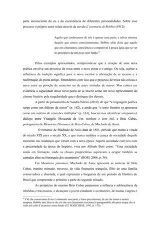 parte inconsciente do eu e da coexistência de diferentes personalidades. Sobre esse
processo o próprio autor relata através da novela L’avemaria di Bobbio (1912):


                            Aquilo que conhecemos de nós é apenas uma parte, e talvez mínima
                            daquilo que somos conscientemente. Bobbio aliás dizia que aquilo
                            que nós chamamos consciência é comparável à pouca água que se ver
                            no precipício de um poço sem fundo.39


           Pelos exemplos apresentados, compreende-se que a criação de uma nova
poética envolve um processo de troca entre o novo poeta e o antigo. Ou seja, aceitar a
influência da tradição significa para o novo escritor a afirmação de si mesmo e a
reafirmação do poeta antigo. Entendemos com isso que o processo de troca não coloca o
novo autor na posição de reescritor ou de mero imitador de outros. Mas coloca em
evidência a capacidade desse novo poeta de se inserir como um novo representante do
cânone literário pela singularidade que o distingue dos demais.
           A partir do pensamento de Sandra Nitrini (2010), de que “a linguagem poética
surge como um diálogo de textos” (p. 162), e ainda que “o texto literário se apresenta
como um sistema de conexões múltiplas” (p. 163), buscaremos identificar um possível
diálogo entre Vitangelo Moscarda de Um, nenhum e cem mil, e Brás Cubas,
protagonista de Memórias Póstumas de Brás Cubas, de Machado de Assis.
             O romance de Machado de Assis data de 1881, período que marca a virada
do século XIX para o século XX, e que marca também a crença da sociedade daquele
momento nas mudanças que viriam com a nova época. Aquela sociedade convivia com
a precariedade da época do Império, vista por Alfredo Bosi como: “Uma sociedade
ainda em formação, onde as classes proprietárias aspiravam a ocupar também as
camadas altas na hierarquia dos estamentos” (BOSI, 2006, p. 36).
           Em Memórias póstumas, Machado de Assis apresenta as astúcias de Brás
Cubas, menino mimado, travesso, de vida financeira tranquila, filho de uma família
conservadora e abastada, a qual representa a burguesia de um período da História do
Brasil que compreende o primeiro e parte do segundo reinado.
           As peripécias do menino Brás Cubas perpassam a infância e adolescência de
rebeldias e travessuras, e alcançam o jovem estudante e aventureiro, de muitas viagens e

39
  Ciò che conosciamo di noi è solamente una parte, e forse piccolissima, di ciò che siamo a nostra
insaputa. Bobbio anzi diceva che ciò che noi chiamiamo coscienza é paragonabile alla poca acqua che si
vede nel collo d’un pozzo senza fondo (Cf. MARCHESE, 1991, p. 173).
 