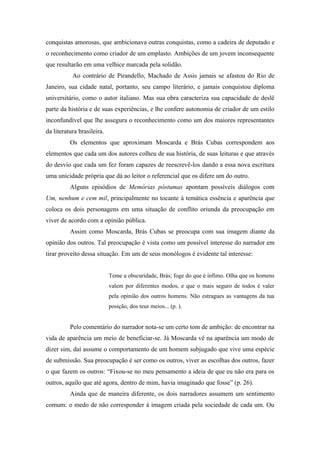 conquistas amorosas, que ambicionava outras conquistas, como a cadeira de deputado e
o reconhecimento como criador de um emplasto. Ambições de um jovem inconsequente
que resultarão em uma velhice marcada pela solidão.
           Ao contrário de Pirandello, Machado de Assis jamais se afastou do Rio de
Janeiro, sua cidade natal, portanto, seu campo literário, e jamais conquistou diploma
universitário, como o autor italiano. Mas sua obra caracteriza sua capacidade de deslê
parte da história e de suas experiências, e lhe confere autonomia de criador de um estilo
inconfundível que lhe assegura o reconhecimento como um dos maiores representantes
da literatura brasileira.
          Os elementos que aproximam Moscarda e Brás Cubas correspondem aos
elementos que cada um dos autores colheu de sua história, de suas leituras e que através
do desvio que cada um fez foram capazes de reescrevê-los dando a essa nova escritura
uma unicidade própria que dá ao leitor o referencial que os difere um do outro.
          Alguns episódios de Memórias póstumas apontam possíveis diálogos com
Um, nenhum e cem mil, principalmente no tocante à temática essência e aparência que
coloca os dois personagens em uma situação de conflito oriunda da preocupação em
viver de acordo com a opinião pública.
          Assim como Moscarda, Brás Cubas se preocupa com sua imagem diante da
opinião dos outros. Tal preocupação é vista como um possível interesse do narrador em
tirar proveito dessa situação. Em um de seus monólogos é evidente tal interesse:


                            Teme a obscuridade, Brás; foge do que é ínfimo. Olha que os homens
                            valem por diferentes modos, e que o mais seguro de todos é valer
                            pela opinião dos outros homens. Não estragues as vantagens da tua
                            posição, dos teus meios... (p. ).


          Pelo comentário do narrador nota-se um certo tom de ambição: de encontrar na
vida de aparência um meio de beneficiar-se. Já Moscarda vê na aparência um modo de
dizer sim, daí assume o comportamento de um homem subjugado que vive uma espécie
de submissão. Sua preocupação é ser como os outros, viver as escolhas dos outros, fazer
o que fazem os outros: “Fixou-se no meu pensamento a ideia de que eu não era para os
outros, aquilo que até agora, dentro de mim, havia imaginado que fosse” (p. 26).
          Ainda que de maneira diferente, os dois narradores assumem um sentimento
comum: o medo de não corresponder à imagem criada pela sociedade de cada um. Ou
 