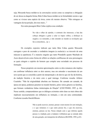 seja, Moscarda busca moldar-se às convenções sociais como se cumprisse a obrigação
de ser dessa ou daquela forma; Brás Cubas busca moldar-se às formalidade sociais e age
como se vivesse uma espécie de troca, como ele mesmo observa: “Não estragues as
vantagens da tua posição, dos teus meio...”
         Em outra passagem Brás Cubas explica essa condição:


                        Na vida o olhar da opinião, o contraste dos interesses, a luta das
                        cobiças obrigam a gente a calar os trapos velhos, a disfarçar os
                        rasgões e os remendos, a não estender ao mundo as revelações que
                        faz a consciência... (p. ).


         Os exemplos expostos indicam que tanto Brás Cubas quanto Moscarda
carregam o peso de esconder a verdadeira imagem (a essência) e se travestir de uma
máscara (a aparência). È a maneira singular que tanto Pirandello quanto Machado de
Assis desenvolvem como forma de refletir as relações conflituosas de seus personagens
as quais atingem o espírito do homem que compõe uma sociedade em processo de
formação.
         Nosso propósito em mostrar aproximações entre os dois romances não implica
em confirmar influência entre os dois autores, mas em entender o nascimento de um
novo poeta que se consolida a partir da interpretação e do desvio que ele faz da história,
da tradição literária e do meio com o qual interage. Conforme ressalta Afrânio
Coutinho: ”Não há originalidade absoluta em literatura. De camada em camada, de
época em época, podemos penetrar no mundo literário, pelos vários gêneros ou famílias,
que formam verdadeiras linhas ininterruptas de filiação” (COUTINHO, 1997, p. 44).
Nesse sentido, compreendemos que os diálogos existentes entre duas ou mais obras não
implicam necessariamente em influência ou imitação, e sim em uma continuidade.
Conforme ressalta Harold Bloom:


                        Não se pode escrever, ensinar, pensar e nem mesmo ler sem imitação,
                        e o que imitamos é o que outra pessoa fez, o que ela escreveu,
                        ensinou, pensou ou leu. Nossa relação com o que informa aquela
                        pessoa é a tradição, pois a tradição é influência que se estende além
                        de uma geração, um transportar da influência (BLOOM, 1995, p.43).
 