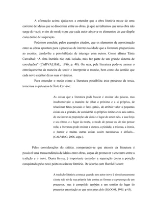 A afirmação acima ajuda-nos a entender que a obra literária nasce de uma
corrente de ideias que se dissemina entre as obras, já que acreditamos que uma obra não
surge do vazio e sim do modo com que cada autor absorve os elementos de que dispõe
como fonte de inspiração.
         Podemos concluir, pelos exemplos citados, que os elementos de aproximação
entre as obras apontam para o processo de intertextualidade que a literatura proporciona
ao escritor, dando-lhe a possibilidade de interagir com outros. Como afirma Tânia
Carvalhal: “A obra literária não está isolada, mas faz parte de um grande sistema de
correlações” (CARVALHAL, 1986, p. 48). Ou seja, pela literatura pode-se pensar o
entrelaçamento da maneira de sentir e interpretar o mundo, bem como do sentido que
cada novo escritor dá as suas vivências.
         Para entender o modo como a literatura possibilita esse processo de troca,
tomemos as palavras de Ítalo Calvino:


                        As coisas que a literatura pode buscar e ensinar são poucas, mas
                        insubstituíveis: a maneira de olhar o próximo e a si próprios, de
                        relacionar fatos pessoais e fatos gerais, de atribuir valor a pequenas
                        coisas ou a grandes, de considerar os próprios limites e os dos outros,
                        de encontrar as proporções da vida e o lugar do amor nela, e sua força
                        e seu ritmo, e o lugar da morte, o modo de pensar ou de não pensar
                        nela; a literatura pode ensinar a dureza, a piedade, a tristeza, a ironia,
                        o humor e muitas outras coisas assim necessárias e difíceis...
                        (CALVINO, 2006, capa ).


       Pelas considerações do crítico, compreende-se que através da literatura é
possível uma transcendência de ideias entre obras, capaz de promover o encontro entre a
tradição e o novo. Dessa forma, é importante entender a superação como a posição
conquistada pelo novo poeta no cânone literário. De acordo com Harold Bloom:


                        A tradição literária começa quando um autor novo é simultaneamente
                        ciente não só de sua própria luta contra as formas e a presença de um
                        precursor, mas é compelido também a um sentido do lugar do
                        precursor em relação ao que veio antes dele (BLOOM, 1995, p 43).
 