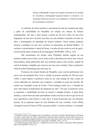 história, ambientando o drama nas situações concretas de sua tomada
                             de consciência, desintegrando progressivamente as máscaras e as
                             instituições históricas que são a sua condenação e a mesma revelação
                             de seu desespero existencial.26


           As reflexões do crítico mostram o nascimento de uma nova poética que surge
a partir da sensibilidade de Pirandello em relação aos dramas do homem
contemporâneo. Ou seja, o autor assume a autoria de um novo estilo, de uma nova
linguagem, de uma nova escritura com base em uma temática recorrente em toda sua
obra: a desintegração da identidade do homem moderno. Nesse sentido, podemos
associar a produção de uma nova escritura ao pensamento de Roland Barthes: “A
escritura é essencialmente a moral da forma, a escolha da área social no seio da qual o
escritor decide situar a Natureza de sua linguagem” (BARTHES, 1993, p. 125).
           Não encontramos nas leituras sobre Pirandello nenhum registro de seu
primeiro contato com as letras, isto é, como se deu a descoberta da escrita, mas, como já
mencionamos, ainda adolescente dera seus primeiros passos como escritor, quando da
escrita de dramas e tragédias que encenava em casa com os irmãos. Eram os primeiros
sinais do notável dramaturgo que estava por vir.
           O processo de criação literária de Pirandello, como escritor profissional, tem
início com sua produção lírica. Com a coleção de poesias reunidas em Mal giocondo
(1883), o autor registra os primeiros sinais de sua visão amarga da vida, a partir de
versos elaborados de elementos que compõem a sociedade na qual está inserido. De
acordo com Arcangelo Leone de Castris: “Uma amargura muito sua (...) baseada em
uma visão irônica ou humorística do espetáculo da vida”.27 Ou seja, os primeiros versos
já explicitam a sensibilidade do autor no tocante à condição humana. A partir dessa
temática, o autor firma um estilo pirandelliano criado com base no desvio que ele faz de
suas experiências como homem e como leitor. É possível perceber que, nas primeiras
poesias, ele já apresenta traços de uma desleitura de suas vivências. Como afirma
Arcangelo Leone de Castris (1978), sua poesia reflete “a miséria siciliana e a corrupção



26
   Pirandello registra e accompagna tutto il travagliato e necessario cammino dell’alienazione dell’uomo
sul terreno stesso della sua storia, ambientando il dramma nelle situazioni concrete della sua presa di
coscienza, disintegrando progressivamente le maschere e gli istituti storici che sono la sua condanna e la
rivelazione medesima della disperazione esistenziale (CASTRIS, 1978, p. 14-15).
27
   Un’amarezza già qui tanto più sua (...) oggettivata in una visione ironica o umoristica dello spettacolo
della vita (CASTRIS, 1978, p. 31).
 