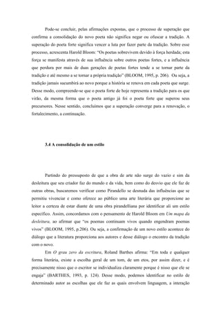 Pode-se concluir, pelas afirmações expostas, que o processo de superação que
confirma a consolidação do novo poeta não significa negar ou ofuscar a tradição. A
superação do poeta forte significa vencer a luta por fazer parte da tradição. Sobre esse
processo, acrescenta Harold Bloom: “Os poetas sobrevivem devido à força herdada; esta
força se manifesta através de sua influência sobre outros poetas fortes, e a influência
que perdura por mais de duas gerações de poetas fortes tende a se tornar parte da
tradição e até mesmo a se tornar a própria tradição” (BLOOM, 1995, p. 206). Ou seja, a
tradição jamais sucumbirá ao novo porque a história se renova em cada poeta que surge.
Desse modo, compreende-se que o poeta forte de hoje representa a tradição para os que
virão, da mesma forma que o poeta antigo já foi o poeta forte que superou seus
precursores. Nesse sentido, concluímos que a superação converge para a renovação, o
fortalecimento, a continuação.




       3.4 A consolidação de um estilo




       Partindo do pressuposto de que a obra de arte não surge do vazio e sim da
desleitura que seu criador faz do mundo e da vida, bem como do desvio que ele faz de
outras obras, buscaremos verificar como Pirandello se desnuda das influências que se
permitiu vivenciar e como oferece ao público uma arte literária que proporcione ao
leitor a certeza de estar diante de uma obra pirandelliana por identificar ali um estilo
específico. Assim, concordamos com o pensamento de Harold Bloom em Um mapa da
desleitura, ao afirmar que “os poemas continuam vivos quando engendram poemas
vivos” (BLOOM, 1995, p.206). Ou seja, a confirmação de um novo estilo acontece do
diálogo que a literatura proporciona aos autores e desse diálogo o encontro da tradição
com o novo.
       Em O grau zero da escritura, Roland Barthes afirma: “Em toda e qualquer
forma literária, existe a escolha geral de um tom, de um etos, por assim dizer, e é
precisamente nisso que o escritor se individualiza claramente porque é nisso que ele se
engaja” (BARTHES, 1993, p. 124). Desse modo, podemos identificar no estilo de
determinado autor as escolhas que ele faz as quais envolvem linguagem, a interação
 