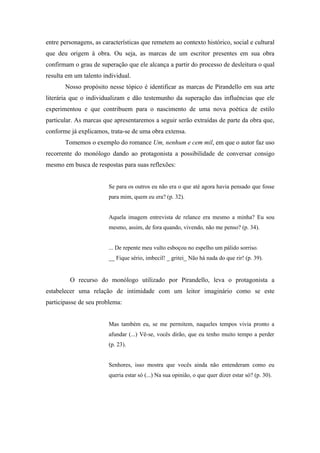 entre personagens, as características que remetem ao contexto histórico, social e cultural
que deu origem à obra. Ou seja, as marcas de um escritor presentes em sua obra
confirmam o grau de superação que ele alcança a partir do processo de desleitura o qual
resulta em um talento individual.
       Nosso propósito nesse tópico é identificar as marcas de Pirandello em sua arte
literária que o individualizam e dão testemunho da superação das influências que ele
experimentou e que contribuem para o nascimento de uma nova poética de estilo
particular. As marcas que apresentaremos a seguir serão extraídas de parte da obra que,
conforme já explicamos, trata-se de uma obra extensa.
       Tomemos o exemplo do romance Um, nenhum e cem mil, em que o autor faz uso
recorrente do monólogo dando ao protagonista a possibilidade de conversar consigo
mesmo em busca de respostas para suas reflexões:


                        Se para os outros eu não era o que até agora havia pensado que fosse
                        para mim, quem eu era? (p. 32).


                        Aquela imagem entrevista de relance era mesmo a minha? Eu sou
                        mesmo, assim, de fora quando, vivendo, não me penso? (p. 34).


                        ... De repente meu vulto esboçou no espelho um pálido sorriso.
                        __ Fique sério, imbecil! _ gritei_ Não há nada do que rir! (p. 39).


         O recurso do monólogo utilizado por Pirandello, leva o protagonista a
estabelecer uma relação de intimidade com um leitor imaginário como se este
participasse de seu problema:


                        Mas também eu, se me permitem, naqueles tempos vivia pronto a
                        afundar (...) Vê-se, vocês dirão, que eu tenho muito tempo a perder
                        (p. 23).


                        Senhores, isso mostra que vocês ainda não entenderam como eu
                        queria estar só (...) Na sua opinião, o que quer dizer estar só? (p. 30).
 