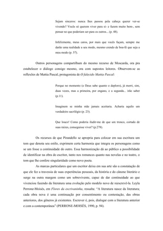 Sejam sinceros: nunca lhes passou pela cabeça querer ver-se
                         vivendo? Vocês só querem viver para si- e fazem muito bem-, sem
                         pensar no que poderiam ser para os outros... (p. 48).


                         Infelizmente, meus caros, por mais que vocês façam, sempre me
                         darão uma realidade a seu modo, mesmo crendo de boa-fé que seja a
                         meu modo (p. 57).


         Outros personagens compartilham do mesmo recurso de Moscarda, ora pra
estabelecer o diálogo consigo mesmo, ora com supostos leitores. Observem-se as
reflexões de Mattia Pascal, protagonista de O falecido Mattia Pascal:


                         Porque no momento (e Deus sabe quanto o deploro), já morri, sim,
                         duas vezes, mas a primeira, por engano, e a segunda... irão saber
                         (p.11).


                         Imaginem se minha mãe jamais aceitaria. Acharia aquilo um
                         verdadeiro sacrilégio (p. 23).


                         Que louco! Como poderia iludir-me de que um tronco, cortado de
                         suas raízes, conseguisse viver? (p.278).


         Os recursos de que Pirandello se apropria para colocar em sua escritura um
tom que denota seu estilo, exprimem certa harmonia que integra os personagens como
se um fosse a continuidade do outro. Essa harmonização dá ao público a possibilidade
de identificar na obra do escritor, tanto nos romances quanto nas novelas e no teatro, o
tom que lhe confere singularidade como novo poeta.
         As marcas particulares que um escritor deixa em sua arte são a constatação de
que ele fez a travessia de suas experiências pessoais, da história e do cânone literário e
surge na outra margem como um sobrevivente, capaz de dar continuidade ao que
vivenciou fazendo da literatura uma evolução pelo modelo novo de reescrevê-la. Leyla
Perrone-Moisés, em Flores da escrivaninha, ressalta: “A literatura nasce da literatura;
cada obra nova é uma continuação por consentimento ou contestação, das obras
anteriores, dos gêneros já existentes. Escrever é, pois, dialogar com a literatura anterior
e com a contemporânea” (PERRONE-MOISÉS, 1990, p. 94).
 