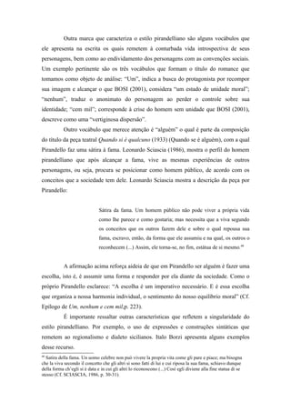 Outra marca que caracteriza o estilo pirandelliano são alguns vocábulos que
ele apresenta na escrita os quais remetem à conturbada vida introspectiva de seus
personagens, bem como ao endividamento dos personagens com as convenções sociais.
Um exemplo pertinente são os três vocábulos que formam o título do romance que
tomamos como objeto de análise: “Um”, indica a busca do protagonista por recompor
sua imagem e alcançar o que BOSI (2001), considera “um estado de unidade moral”;
“nenhum”, traduz o anonimato do personagem ao perder o controle sobre sua
identidade; “cem mil”; corresponde à crise do homem sem unidade que BOSI (2001),
descreve como uma “vertiginosa dispersão”.
            Outro vocábulo que merece atenção é “alguém” o qual é parte da composição
do título da peça teatral Quando si è qualcuno (1933) (Quando se é alguém), com a qual
Pirandello faz uma sátira à fama. Leonardo Sciascia (1986), mostra o perfil do homem
pirandelliano que após alcançar a fama, vive as mesmas experiências de outros
personagens, ou seja, procura se posicionar como homem público, de acordo com os
conceitos que a sociedade tem dele. Leonardo Sciascia mostra a descrição da peça por
Pirandello:


                               Sátira da fama. Um homem público não pode viver a própria vida
                               como lhe parece e como gostaria; mas necessita que a viva segundo
                               os conceitos que os outros fazem dele e sobre o qual repousa sua
                               fama, escravo, então, da forma que ele assumiu e na qual, os outros o
                               reconhecem (...) Assim, ele torna-se, no fim, estátua de si mesmo.40


            A afirmação acima reforça aideia de que em Pirandello ser alguém é fazer uma
escolha, isto é, é assumir uma forma e responder por ela diante da sociedade. Como o
próprio Pirandello esclarece: “A escolha é um imperativo necessário. E é essa escolha
que organiza a nossa harmonia individual, o sentimento do nosso equilíbrio moral” (Cf.
Epílogo de Um, nenhum e cem mil,p. 223).
            É importante ressaltar outras características que refletem a singularidade do
estilo pirandelliano. Por exemplo, o uso de expressões e construções sintáticas que
remetem ao regionalismo e dialeto sicilianos. Italo Borzi apresenta alguns exemplos
desse recurso.
40
  Satira della fama. Un uomo celebre non può vivere la propria vita come gli pare e piace; ma bisogna
che la viva secondo il concetto che gli altri si sono fatti di lui e cui riposa la sua fama, schiavo dunque
della forma ch’egli si è data e in cui gli altri lo riconoscono (...) Così egli diviene alla fine statua di se
stesso (Cf. SCIASCIA, 1986, p. 30-31).
 