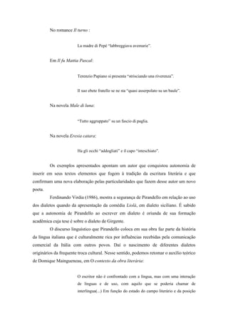 No romance Il turno :


                        La madre di Pepè “labbreggiava avemarie”.


         Em Il fu Mattia Pascal:


                        Terenzio Papiano si presenta “strisciando una riverenza”.


                        Il suo ebete fratello se ne sta “quasi asserpolato su un baule”.


         Na novela Male di luna:


                        “Tutto aggruppato” su un fascio di paglia.


         Na novela Eresia catara:


                        Ha gli occhi “addogliati” e il capo “inteschiato”.


         Os exemplos apresentados apontam um autor que conquistou autonomia de
inserir em seus textos elementos que fogem à tradição da escritura literária e que
confirmam uma nova elaboração pelas particularidades que fazem desse autor um novo
poeta.
         Ferdinando Virdia (1986), mostra a segurança de Pirandello em relação ao uso
dos dialetos quando da apresentação da comédia Liolà, em dialeto siciliano. É sabido
que a autonomia de Pirandello ao escrever em dialeto é oriunda de sua formação
acadêmica cuja tese é sobre o dialeto de Girgente.
         O discurso linguístico que Pirandello coloca em sua obra faz parte da história
da língua italiana que é culturalmente rica por influências recebidas pela comunicação
comercial da Itália com outros povos. Daí o nascimento de diferentes dialetos
originários da frequente troca cultural. Nesse sentido, podemos retomar o auxílio teórico
de Domique Maingueneau, em O contexto da obra literária:


                        O escritor não é confrontado com a língua, mas com uma interação
                        de línguas e de uso, com aquilo que se poderia chamar de
                        interlíngua(...) Em função do estado do campo literário e da posição
 