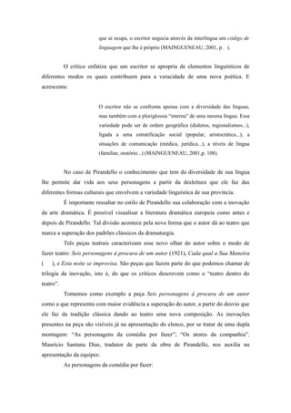 que aí ocupa, o escritor negocia através da interlíngua um código de
                         linguagem que lhe é próprio (MAINGUENEAU, 2001, p. ).


           O crítico enfatiza que um escritor se apropria de elementos linguísticos de
diferentes modos os quais contribuem para a veracidade de uma nova poética. E
acrescenta:


                         O escritor não se confronta apenas com a diversidade das línguas,
                         mas também com a pluriglossia “interna” de uma mesma língua. Essa
                         variedade pode ser de ordem geográfica (dialetos, regionalismos...),
                         ligada a uma estratificação social (popular, aristocrática...), a
                         situações de comunicação (médica, jurídica...), a níveis de língua
                         (familiar, oratório...) (MAINGUENEAU, 2001,p. 108).


           No caso de Pirandello o conhecimento que tem da diversidade de sua língua
lhe permite dar vida aos seus personagens a partir da desleitura que ele faz das
diferentes formas culturais que envolvem a variedade linguística de sua província.
           É importante ressaltar no estilo de Pirandello sua colaboração com a inovação
da arte dramática. É possível visualisar a literatura dramática europeia como antes e
depois de Pirandello. Tal divisão acontece pela nova forma que o autor dá ao teatro que
marca a superação dos padrões clássicos da dramaturgia.
           Três peças teatrais caracterizam esse novo olhar do autor sobre o modo de
fazer teatro: Seis personagens à procura de um autor (1921), Cada qual a Sua Maneira
(   ), e Esta noite se improvisa. São peças que fazem parte do que podemos chamar de
trilogia da inovação, isto é, do que os críticos descrevem como o “teatro dentro do
teatro”.
           Tomemos como exemplo a peça Seis personagens à procura de um autor
como a que representa com maior evidência a superação do autor, a partir do desvio que
ele faz da tradição clássica dando ao teatro uma nova composição. As inovações
presentes na peça são visíveis já na apresentação do elenco, por se tratar de uma dupla
montagem: “As personagens da comédia por fazer”; “Os atores da companhia”.
Maurício Santana Dias, tradutor de parte da obra de Pirandello, nos auxilia na
apresentação da equipes:
           As personagens da comédia por fazer:
 