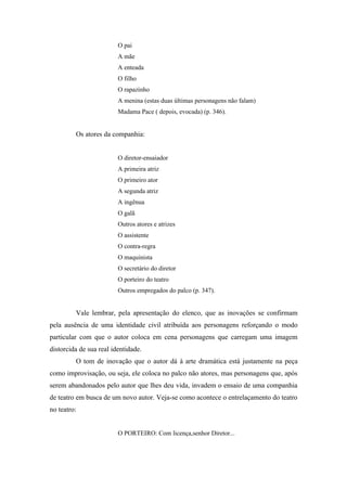 O pai
                         A mãe
                         A enteada
                         O filho
                         O rapazinho
                         A menina (estas duas últimas personagens não falam)
                         Madama Pace ( depois, evocada) (p. 346).


         Os atores da companhia:


                         O diretor-ensaiador
                         A primeira atriz
                         O primeiro ator
                         A segunda atriz
                         A ingênua
                         O galã
                         Outros atores e atrizes
                         O assistente
                         O contra-regra
                         O maquinista
                         O secretário do diretor
                         O porteiro do teatro
                         Outros empregados do palco (p. 347).


         Vale lembrar, pela apresentação do elenco, que as inovações se confirmam
pela ausência de uma identidade civil atribuída aos personagens reforçando o modo
particular com que o autor coloca em cena personagens que carregam uma imagem
distorcida de sua real identidade.
         O tom de inovação que o autor dá à arte dramática está justamente na peça
como improvisação, ou seja, ele coloca no palco não atores, mas personagens que, após
serem abandonados pelo autor que lhes deu vida, invadem o ensaio de uma companhia
de teatro em busca de um novo autor. Veja-se como acontece o entrelaçamento do teatro
no teatro:


                         O PORTEIRO: Com licença,senhor Diretor...
 