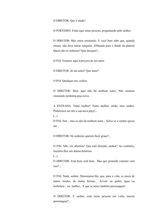 O DIRETOR: Que é ainda?


O PORTEIRO: Estão aqui umas pessoas, perguntando pelo senhor.


O DIRETOR: Mas estou ensaiando. E você bem sabe que, quando
ensaio, não deve entrar ninguém. (Olhando para o fundo da plateia)
Quem são os senhores? Que desejam?...


O PAI: Estamos aqui à procura de um autor.


O DIRETOR: de um autor? Que autor?


O PAI: Qualquer um, senhor.


O DIRETOR: Mais aqui não há nenhum autor. Não estamos
ensaiando nenhuma peça nova.


A ENTEADA: Tanto melhor! Tanto melhor, então, meu senhor.
Poderemos ser nós a sua nova peça!...
(...)
O PAI: Sim... mas se não há nenhum autor... Salvo se o senhor quiser
ser...


O DIRETOR: Os senhores querem fazer graça?...


O PAI: Não, em absoluto! Que está dizendo, senhor? Ao contrário,
trazemo-lhes um drama doloroso.
(...)
O DIRETOR: Está bem, está bem. Mas que pretende concluir com
isso?...


O PAI: Nada, senhor. Demonstrar-lhe, que, para a vida, se nasce de
tantos modos, de tantas formas... Árvore ou pedra, água ou
borboleta... ou melhor... E que se nasce também personagem!


O DIRETOR: E senhor, com essas pessoas em volta, nasceu
personagem?...
 