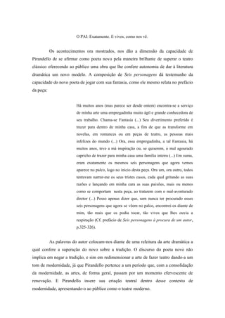 O PAI: Exatamente. E vivos, como nos vê.


           Os acontecimentos ora mostrados, nos dão a dimensão da capacidade de
Pirandello de se afirmar como poeta novo pela maneira brilhante de superar o teatro
clássico oferecendo ao público uma obra que lhe confere autonomia de dar à literatura
dramática um novo modelo. A composição de Seis personagens dá testemunho da
capacidade do novo poeta de jogar com sua fantasia, como ele mesmo relata no prefácio
da peça:


                         Há muitos anos (mas parece ser desde ontem) encontra-se a serviço
                         de minha arte uma empregadinha muito ágil e grande conhecedora de
                         seu trabalho. Chama-se Fantasia (...) Seu divertimento preferido é
                         trazer para dentro de minha casa, a fim de que as transforme em
                         novelas, em romances ou em peças de teatro, as pessoas mais
                         infelizes do mundo (...) Ora, essa empregadinha, a tal Fantasia, há
                         muitos anos, teve a má inspiração ou, se quiserem, o mal agourado
                         capricho de trazer para minha casa uma família inteira (...) Em suma,
                         eram exatamente os mesmos seis personagens que agora vemos
                         aparece no palco, logo no início desta peça. Ora um, ora outro, todos
                         tentavam narrar-me os seus tristes casos, cada qual gritando as suas
                         razões e lançando em minha cara as suas paixões, mais ou menos
                         como se comportam nesta peça, ao tratarem com o mal-aventurado
                         diretor (...) Posso apenas dizer que, sem nunca ter procurado esses
                         seis personagens que agora se vêem no palco, encontrei-os diante de
                         mim, tão reais que os podia tocar, tão vivos que lhes ouvia a
                         respiração (Cf. prefácio de Seis personagens à procura de um autor,
                         p.325-326).


           As palavras do autor colocam-nos diante de uma releitura da arte dramática a
qual confere a superação do novo sobre a tradição. O discurso do poeta novo não
implica em negar a tradição, e sim em redimensionar a arte de fazer teatro dando-a um
tom de modernidade, já que Pirandello pertence a um período que, com a consolidação
da modernidade, as artes, de forma geral, passam por um momento efervescente de
renovação. E Pirandello insere sua criação teatral dentro desse contexto de
modernidade, apresentando-o ao público como o teatro moderno.
 