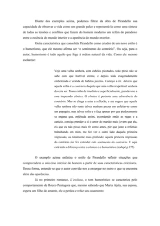 Diante dos exemplos acima, podemos filtrar da obra de Pirandello sua
capacidade de observar a vida como um grande palco e representá-la como uma síntese
de todas as tensões e conflitos que fazem do homem moderno um refém do paradoxo
entre a essência do mundo interior e a aparência do mundo exterior.
         Outra característica que consolida Pirandello como criador de um novo estilo é
o humorismo, que ele mesmo afirma ser “o sentimento do contrário”. Ou seja, para o
autor, humorismo é tudo aquilo que foge à ordem natural da vida. Como ele mesmo
esclarece:


                        Vejo uma velha senhora, com cabelos picotados, todo preso não se
                        sabe com que horrível creme, e depois toda exageradamente
                        embelezada e vestida de hábitos juvenis. Começo a rir. Advirto que
                        aquela velha é o contrário daquilo que uma velha respeitável senhora
                        deveria ser. Posso então de imediato e superficialmente, prender-me a
                        essa impressão cômica. O cômico é portanto uma advertência do
                        contrário. Mas se chega a mim a reflexão, e me sugere que aquela
                        velha senhora não sente talvez nenhum prazer em enfeitar-se como
                        um papagaio, mas talvez sofra e o faça apenas por que piedosamente
                        se engana que, enfeitada assim, escondendo então as rugas e a
                        canície, consiga prender a si o amor do marido mais jovem que ela,
                        eis que eu não posso mais rir como antes, por que justo a reflexão
                        trabalhando em mim, me fez ver o outro lado daquela primeira
                        impressão, ou totalmente mais profundo: aquela primeira impressão
                        do contrário me fez entender este sentimento do contrário. E aqui
                        está toda a diferença entre o cômico e o humorístico.(rodapé,p.175)


         O exemplo acima enfatiza o estilo de Pirandello refletir situações que
compreendem o universo interior do homem a partir de suas características exteriores.
Dessa forma, entende-se que o autor convida-nos a enxergar no outro o que se encontra
além das aparências.
         Já no primeiro romance, L’esclusa, o tom humorístico se caracteriza pelo
comportamento de Rocco Pentagora que, mesmo sabendo que Marta Ajala, sua esposa,
espera um filho do amante, ele a perdoa e refaz seu casamento:
 
