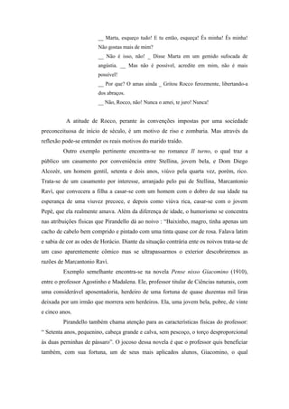 __ Marta, esqueço tudo! E tu então, esqueça! És minha! És minha!
                        Não gostas mais de mim?
                        __ Não é isso, não! _ Disse Marta em um gemido sufocada de
                        angústia. __ Mas não é possível, acredite em mim, não é mais
                        possível!
                        __ Por que? O amas ainda _ Gritou Rocco ferozmente, libertando-a
                        dos abraços.
                        __ Não, Rocco, não! Nunca o amei, te juro! Nunca!


          A atitude de Rocco, perante às convenções impostas por uma sociedade
preconceituosa de início de século, é um motivo de riso e zombaria. Mas através da
reflexão pode-se entender os reais motivos do marido traído.
         Outro exemplo pertinente encontra-se no romance Il turno, o qual traz a
público um casamento por conveniência entre Stellina, jovem bela, e Dom Diego
Alcozèr, um homem gentil, setenta e dois anos, viúvo pela quarta vez, porém, rico.
Trata-se de um casamento por interesse, arranjado pelo pai de Stellina, Marcantonio
Ravì, que convecera a filha a casar-se com um homem com o dobro de sua idade na
esperança de uma viuvez precoce, e depois como viúva rica, casar-se com o jovem
Pepè, que ela realmente amava. Além da diferença de idade, o humorismo se concentra
nas atribuições físicas que Pirandello dá ao noivo : “Baixinho, magro, tinha apenas um
cacho de cabelo bem comprido e pintado com uma tinta quase cor de rosa. Falava latim
e sabia de cor as odes de Horácio. Diante da situação contrária ente os noivos trata-se de
um caso aparentemente cômico mas se ultrapassarmos o exterior descobriremos as
razões de Marcantonio Ravì.
         Exemplo semelhante encontra-se na novela Pense nisso Giacomino (1910),
entre o professor Agostinho e Madalena. Ele, professor titular de Ciências naturais, com
uma considerável aposentadoria, herdeiro de uma fortuna de quase duzentas mil liras
deixada por um irmão que morrera sem herdeiros. Ela, uma jovem bela, pobre, de vinte
e cinco anos.
         Pirandello também chama atenção para as características físicas do professor:
“ Setenta anos, pequenino, cabeça grande e calva, sem pescoço, o torço desproporcional
às duas perninhas de pássaro”. O jocoso dessa novela é que o professor quis beneficiar
também, com sua fortuna, um de seus mais aplicados alunos, Giacomino, o qual
 