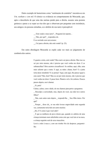 Outro exemplo de humorismo como “sentimento do contrário” encontra-se em
Um, nenhum e cem mil. O cômico se evidencia no comportamento de Moscarda, que,
após a descoberta de que uma das narinas pende para a direita, assume uma postura
grotesca e passa a se expor ao riso dos que o observam por perguntar com insistência,
aos amigos e às pessoas estranhas, se o defeito de seu nariz é perceptível:


                        __ Está vendo o meu nariz? _ Perguntei de repente...
                        __ Não, por quê? _ respondeu ele.
                        E eu sorrindo com nervosismo:
                        __ Cai para a direita, não está vendo? (p. 25).


         Em outra abordagem Moscarda se expõe cada vez mais ao julgamento de
zombaria dos outros:


                        E quanto a mim, está vendo? Meu nariz cai para a direita. Mas isso eu
                        sei por mim mesmo, não é preciso que você venha me dizer. E as
                        sobrancelhas? Dois acentos circunflexos! As orelhas, aqui, olhe, uma
                        mais saliente que a outra. E aqui, as mãos: chatas, hein? E a junta
                        torta deste mindinho? E as pernas? Aqui, está aqui, lhe parece igual a
                        esta outra? Não, hein? Mas eu sei por mim mesmo, não é preciso que
                        você venha me dizer. E passe bem. Plantei-o ali e fui embora. Poucos
                        passos depois, ouvi chamar.
                        _ Ei, psiu!
                        Calmo, calmo, com o dedo, ele me chamou para perto e perguntou:
                        _ Desculpe a curiosidade, mas, depois de você, sua mãe teve outros
                        filhos?
                        _ Não, nem antes nem depois _ respondi-lhe. _ Sou filho único. Por
                        quê?
                        _ Porque _ disse ele_ se sua mãe tivesse engravidado uma segunda
                        vez, certamente teria tido um outro menino.
                        _Ah, é? E como é que você sabe?
                        _ É que as mulheres do povo dizem que, quando os cabelos de uma
                        criança terminam num rabichinho como este que você tem aí na nuca,
                        a criança seguinte será do sexo masculino.
                        Levei a mão à nuca e, com um risinho frio de desprezo, perguntei-
                        lhe:
 
