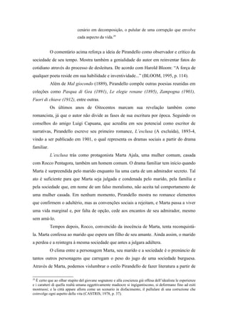 cenário em decomposição, o pulular de uma corrupção que envolve
                              cada aspecto da vida.29


            O comentário acima reforça a ideia de Pirandello como observador e crítico da
sociedade de seu tempo. Mostra também a genialidade do autor em reinventar fatos do
cotidiano através do processo de desleitura. De acordo com Harold Bloom: “A força de
qualquer poeta reside em sua habilidade e inventividade...” (BLOOM, 1995, p. 114).
            Além de Mal giocondo (1889), Pirandello compõe outras poesias reunidas em
coleções como Pasqua di Gea (1891), Le elegie renane (1895), Zampogna (1901),
Fuori di chiave (1912), entre outras.
            Os últimos anos de Oitocentos marcam sua revelação também como
romancista, já que o autor não divide as fases de sua escritura por época. Seguindo os
conselhos do amigo Luigi Capuana, que acredita em seu potencial como escritor de
narrativas, Pirandello escreve seu primeiro romance, L’esclusa (A excluída), 1893-4,
vindo a ser publicado em 1901, o qual representa os dramas sociais a partir do drama
familiar.
            L’exclusa trás como protagonista Marta Ajala, uma mulher comum, casada
com Rocco Pentagora, também um homem comum. O drama familiar tem início quando
Marta é surpreendida pelo marido enquanto lia uma carta de um admirador secreto. Tal
ato é suficiente para que Marta seja julgada e condenada pelo marido, pela família e
pela sociedade que, em nome de um falso moralismo, não aceita tal comportamento de
uma mulher casada. Em nenhum momento, Pirandello mostra no romance elementos
que confirmem o adultério, mas as convenções sociais a rejeitam, e Marta passa a viver
uma vida marginal e, por falta de opção, cede aos encantos de seu admirador, mesmo
sem amá-lo.
            Tempos depois, Rocco, convencido da inocência de Marta, tenta reconquistá-
la. Marta confessa ao marido que espera um filho de seu amante. Ainda assim, o marido
a perdoa e a reintegra à mesma sociedade que antes a julgara adúltera.
            O clima entre a personagem Marta, seu marido e a sociedade é o prenúncio de
tantos outros personagens que carregam o peso do jugo de uma sociedade burguesa.
Através de Marta, podemos vislumbrar o estilo Pirandello de fazer literatura a partir de

29
  È certo que ao olhar stupito del giovane sognatore e alla coscienza già offesa dell’idealista le esperienze
e i caratteri di quella realtà umana oggettivamente madiocre si ingigantiscono, si deformano fino ad esiti
mostruosi; e la città appare allora come un scenario in disfacimento, il pullulare di una corruzione che
coinvolge ogni aspetto della vita (CASTRIS, 1978, p. 37).
 
