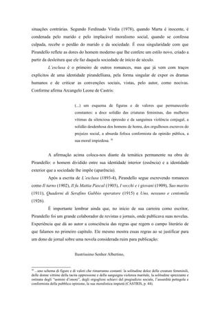 situações contrárias. Segundo Ferdinado Virdia (1978), quando Marta é inocente, é
condenada pelo marido e pelo implacável moralismo social, quando se confessa
culpada, recebe o perdão do marido e da sociedade. É essa singularidade com que
Pirandello reflete as dores do homem moderno que lhe confere um estilo novo, criado a
partir da desleitura que ele faz daquela sociedade de início de século.
           L’esclusa é o primeiro de outros romances, mas que já vem com traços
explícitos de uma identidade pirandelliana, pela forma singular de expor os dramas
humanos e de criticar as convenções sociais, vistas, pelo autor, como nocivas.
Conforme afirma Arcangelo Leone de Castris:


                             (...) um esquema de figuras e de valores que permanecerão
                             constantes: a doce solidão das criaturas femininas, das mulheres
                             vítimas da silenciosa opressão e da sanguínea violência conjugal, a
                             solidão desdenhosa dos homens de honra, dos orgulhosos escravos do
                             prejuízo social, a absurda fofoca conformista da opinião pública, a
                             sua moral impiedosa. 30


           A afirmação acima coloca-nos diante da temática permanente na obra de
Pirandello: o homem dividido entre sua identidade interior (essência) e a identidade
exterior que a sociedade lhe impõe (aparência).
           Após a escrita de L’esclusa (1893-4), Pirandello segue escrevendo romances
como Il turno (1902), Il fu Mattia Pascal (1903), I vecchi e i giovani (1909), Suo marito
(1911), Quaderni di Serafino Gubbio operatore (1915) e Uno, nessuno e centomila
(1926).
           É importante lembrar ainda que, no início de sua carreira como escritor,
Pirandello foi um grande colaborador de revistas e jornais, onde publicava suas novelas.
Experiência que dá ao autor a consciência das regras que regem o campo literário de
que falamos no primeiro capítulo. Ele mesmo mostra essas regras ao se justificar para
um dono de jornal sobre uma novela considerada ruim para publicação:


                             Ilustríssimo Senhor Albertino,


30
  ...uno schema di figure e di valori che rimarranno costanti: la solitudine dolce delle creature femminili,
delle donne vittime della tacita oppressione e della sanguigna violenza maritale, la solitudine sprezzante e
ostinata degli “uomini d’onore”, degli orgogliosi schiavi del pregiudizio sociale, l’assurdità pettegola e
conformista della pubblica opinione, la sua moralistica impietà (CASTRIS, p. 44).
 