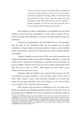 É raro o caso em que a leitura de uma coisa minha me satisfaça; mas
                             se acontece, não quer dizer que a coisa deva ser ruim. No entanto,
                             não discuto sua impressão. Lhe digo a minha... lhe enviarei tão logo
                             seja possível uma outra novela. Nesta não saberia que coisa
                             acrescentar ou mudar. Não acredite, por favor, que eu me ofenda (...)
                             Apenas sinceramente eu sinto muito que essa novela não saia no
                             Corriere para que acredite, realmente, que não é ruim. 31


           Pela justificativa do autor, compreendem-se as dificuldades que um escritor
enfrenta no início da carreira, principalmente se segue regras de outrem. Ou seja,
mesmo escrevendo como colaborador, o escritor não tem total liberdade de jogar com
sua fantasia.
           Os gêneros que compreendem a obra de Pirandello, isto é, as três importantes
fases das quais nos fala Ferdinando Virdia, não são marcados por um tempo
cronológico. Ao mesmo tempo em que escrevia poesias e romances, escrevia também
novelas e peças teatrais. Tanto com as novelas quanto com o teatro, Pirandello não foge
a sua temática.
            Segundo Arcangelo Leone de Castris (1978), suas novelas representam uma
“imagem conturbada do mundo e uma medíocre realidade sentimental”. A escrita das
novelas marca os últimos anos de Oitocentos e os primeiros anos de Novecentos, em
que vem a público o primeiro volume Amori senza amore (1894), seguido de duas séries
Beffe della morte e della vita (1902 e 1903), Quando ero matto (1903) e outros
volumes, entre eles Novelle per un anno.
           O primeiro contato de Pirandello com o mundo do teatro aconteceu em 1910.
Convencido por um amigo comediante, o autor leva para o teatro a novela Lumie di
Sicilia. Após a estreia, o teatro é visto como ponto culminante de sua carreira por
colocar em cena peças importantes, como Sei personaggi in cerca d’autore (1921),
Enrico IV (1922), Vestire gli ignudi (1922), entre outras.
           Pelos exemplos acima, percebe-se a confirmação de um novo poeta que se
destaca por apresentar uma identidade particular a qual lhe faz único pela forma com
que desnuda toda a fragilidade do homem que experimenta as mudanças oriundas da
31
  Egreggio sg.r Albertino, rileggo la novella rimandata. È raro il caso che una cosa mia, alla lettura mi
soddisfaccia; ma se avviene, vuol dire che la cosa non dev’essere brutta. Badi, non discuto la sua
impressione. Le dico la mia. Le manderò, appena mi sarà possibile, un’altra novella. In questa non saprei
proprio che cosa aggiungere o mutare. Non creda, per carità, ch’io mi offenda (...) Soltanto, sinceramente
mi dispiace que questa novella non sia apparsa nel Corriere perché creda pure che non é brutta
(CORRIERE DELLA SERA, 1986, p. 10).
 