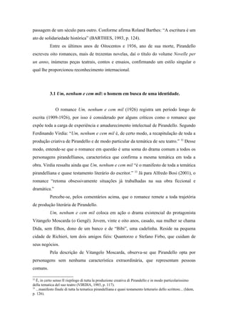 passagem de um século para outro. Conforme afirma Roland Barthes: “A escritura é um
ato de solidariedade histórica” (BARTHES, 1993, p. 124).
            Entre os últimos anos de Oitocentos e 1936, ano de sua morte, Pirandello
escreveu oito romances, mais de trezentas novelas, daí o título do volume Novelle per
un anno, inúmeras peças teatrais, contos e ensaios, confirmando um estilo singular o
qual lhe proporcionou reconhecimento internacional.




            3.1 Um, nenhum e cem mil: o homem em busca de uma identidade.


               O romance Um, nenhum e cem mil (1926) registra um período longo de
escrita (1909-1926), por isso é considerado por alguns críticos como o romance que
expõe toda a carga de experiência e amadurecimento intelectual de Pirandello. Segundo
Ferdinando Virdia: “Um, nenhum e cem mil é, de certo modo, a recapitulação de toda a
produção criativa de Pirandello e de modo particular da temática de seu teatro.” 32 Desse
modo, entende-se que o romance em questão é uma soma do drama comum a todos os
personagens pirandellianos, característica que confirma a mesma temática em toda a
obra. Virdia ressalta ainda que Um, nenhum e cem mil “é o manifesto de toda a temática
                                                                       33
pirandelliana e quase testamento literário do escritor.”                    Já para Alfredo Bosi (2001), o
romance “retoma obsessivamente situações já trabalhadas na sua obra ficcional e
dramática.”
            Percebe-se, pelos comentários acima, que o romance remete a toda trajetória
de produção literária de Pirandello.
            Um, nenhum e cem mil coloca em ação o drama existencial do protagonista
Vitangelo Moscarda (o Gengê). Jovem, vinte e oito anos, casado, sua mulher se chama
Dida, sem filhos, dono de um banco e de “Bibi”, uma cadelinha. Reside na pequena
cidade de Richieri, tem dois amigos fiéis: Quantorzo e Stefano Firbo, que cuidam de
seus negócios.
            Pela descrição de Vitangelo Moscarda, observa-se que Pirandello opta por
personagens sem nenhuma característica extraordinária, que representam pessoas
comuns.

32
   È, in certo senso Il riepilogo di tutta la produzione creativa di Pirandello e in modo particolarissimo
della tematica del suo teatro (VIRDIA, 1985, p. 117).
33
   ...manifesto finale di tutta la tematica pirandelliana e quasi testamento letterario dello scrittore... (Idem,
p. 126).
 