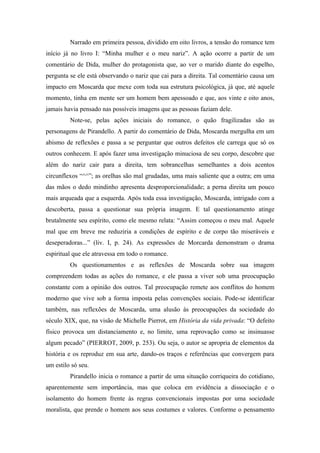Narrado em primeira pessoa, dividido em oito livros, a tensão do romance tem
início já no livro I: “Minha mulher e o meu nariz”. A ação ocorre a partir de um
comentário de Dida, mulher do protagonista que, ao ver o marido diante do espelho,
pergunta se ele está observando o nariz que cai para a direita. Tal comentário causa um
impacto em Moscarda que mexe com toda sua estrutura psicológica, já que, até aquele
momento, tinha em mente ser um homem bem apessoado e que, aos vinte e oito anos,
jamais havia pensado nas possíveis imagens que as pessoas faziam dele.
         Note-se, pelas ações iniciais do romance, o quão fragilizadas são as
personagens de Pirandello. A partir do comentário de Dida, Moscarda mergulha em um
abismo de reflexões e passa a se perguntar que outros defeitos ele carrega que só os
outros conhecem. E após fazer uma investigação minuciosa de seu corpo, descobre que
além do nariz cair para a direita, tem sobrancelhas semelhantes a dois acentos
circunflexos “^^”; as orelhas são mal grudadas, uma mais saliente que a outra; em uma
das mãos o dedo mindinho apresenta desproporcionalidade; a perna direita um pouco
mais arqueada que a esquerda. Após toda essa investigação, Moscarda, intrigado com a
descoberta, passa a questionar sua própria imagem. E tal questionamento atinge
brutalmente seu espírito, como ele mesmo relata: “Assim começou o meu mal. Aquele
mal que em breve me reduziria a condições de espírito e de corpo tão miseráveis e
deseperadoras...” (liv. I, p. 24). As expressões de Morcarda demonstram o drama
espiritual que ele atravessa em todo o romance.
         Os questionamentos e as reflexões de Moscarda sobre sua imagem
compreendem todas as ações do romance, e ele passa a viver sob uma preocupação
constante com a opinião dos outros. Tal preocupação remete aos conflitos do homem
moderno que vive sob a forma imposta pelas convenções sociais. Pode-se identificar
também, nas reflexões de Moscarda, uma alusão às preocupações da sociedade do
século XIX, que, na visão de Michelle Pierrot, em História da vida privada: “O defeito
físico provoca um distanciamento e, no limite, uma reprovação como se insinuasse
algum pecado” (PIERROT, 2009, p. 253). Ou seja, o autor se apropria de elementos da
história e os reproduz em sua arte, dando-os traços e referências que convergem para
um estilo só seu.
         Pirandello inicia o romance a partir de uma situação corriqueira do cotidiano,
aparentemente sem importância, mas que coloca em evidência a dissociação e o
isolamento do homem frente às regras convencionais impostas por uma sociedade
moralista, que prende o homem aos seus costumes e valores. Conforme o pensamento
 