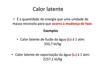 Calor latente
• É a quantidade de energia que uma unidade de
massa necessita para que ocorra a mudança de fase.
                     Exemplos

   • Calor latente de fusão da água (Lf) à 1 atm:
                     333,7 kJ/kg

• Calor latente de vaporização da água (Lv) à 1 atm:
                     2257,1 kJ/kg
 