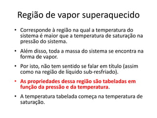 Região de vapor superaquecido
• Corresponde à região na qual a temperatura do
  sistema é maior que a temperatura de saturação na
  pressão do sistema.
• Além disso, toda a massa do sistema se encontra na
  forma de vapor.
• Por isto, não tem sentido se falar em título (assim
  como na região de líquido sub-resfriado).
• As propriedades dessa região são tabeladas em
  função da pressão e da temperatura.
• A temperatura tabelada começa na temperatura de
  saturação.
 