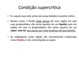 Condição supercrítica
• É a aquela que está acima das propriedades no ponto crítico.
• Nestes casos, o fluido pode passar de uma região em que
  suas propriedades são como aquelas de um líquido para um
  região em que as propriedades são como aquelas de um
  vapor, sem ter que passar por uma mudança de fase distinta.

• As substâncias nesta região são normalmente conhecidas
  como fluidos e não como líquido ou vapor.
 